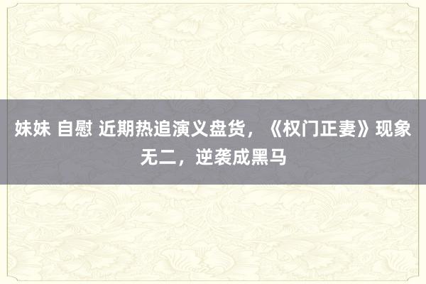 妹妹 自慰 近期热追演义盘货，《权门正妻》现象无二，逆袭成黑马