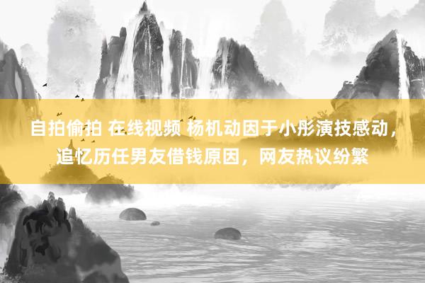 自拍偷拍 在线视频 杨机动因于小彤演技感动，追忆历任男友借钱原因，网友热议纷繁