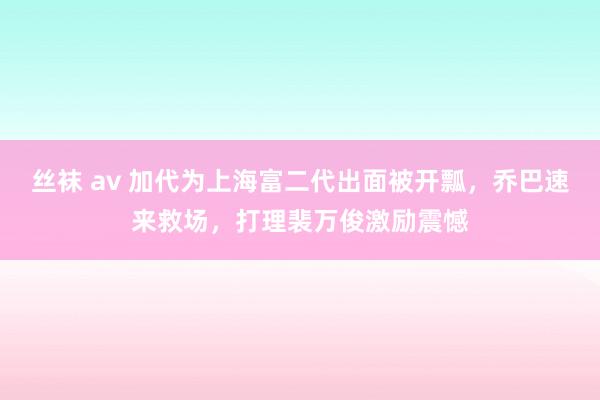 丝袜 av 加代为上海富二代出面被开瓢，乔巴速来救场，打理裴万俊激励震憾