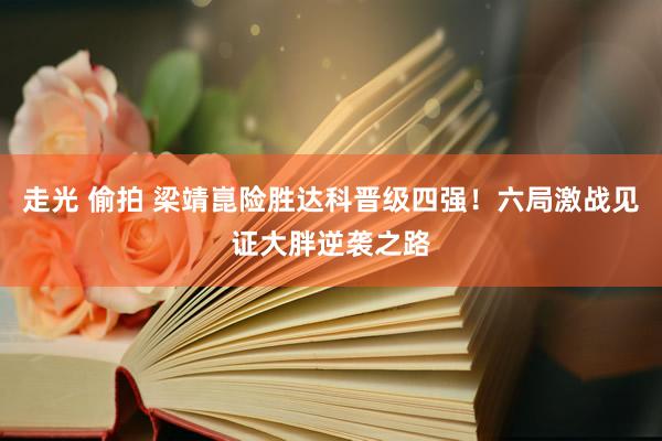 走光 偷拍 梁靖崑险胜达科晋级四强！六局激战见证大胖逆袭之路