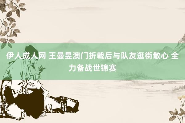 伊人成人网 王曼昱澳门折戟后与队友逛街散心 全力备战世锦赛