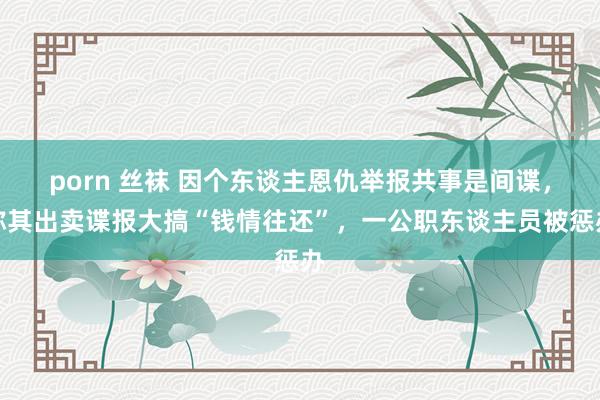 porn 丝袜 因个东谈主恩仇举报共事是间谍，称其出卖谍报大搞“钱情往还”，一公职东谈主员被惩办