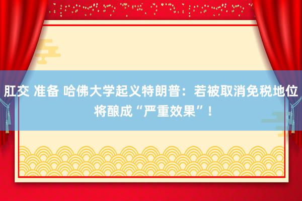 肛交 准备 哈佛大学起义特朗普：若被取消免税地位 将酿成“严重效果”！