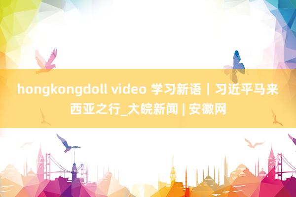 hongkongdoll video 学习新语｜习近平马来西亚之行_大皖新闻 | 安徽网