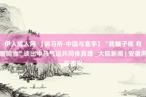 伊人成人网 【讲习所·中国与寰宇】“我黼子佩 有难同当”谈出中马气运共同体真理 _大皖新闻 | 安徽网
