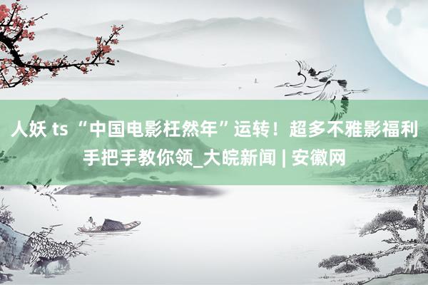 人妖 ts “中国电影枉然年”运转！超多不雅影福利手把手教你领_大皖新闻 | 安徽网