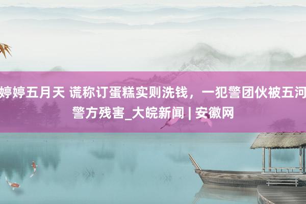 婷婷五月天 谎称订蛋糕实则洗钱，一犯警团伙被五河警方残害_大皖新闻 | 安徽网