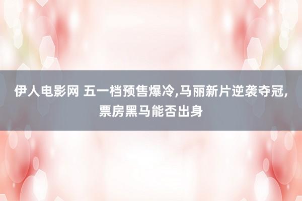 伊人电影网 五一档预售爆冷，马丽新片逆袭夺冠，票房黑马能否出身