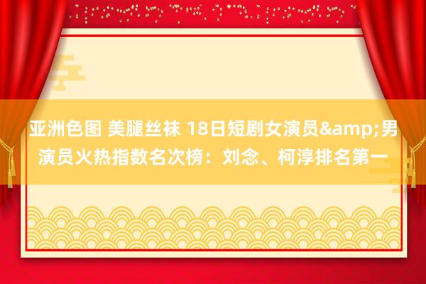 亚洲色图 美腿丝袜 18日短剧女演员&男演员火热指数名次榜：刘念、柯淳排名第一