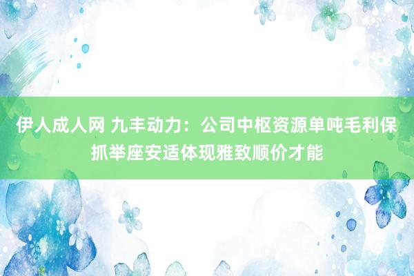 伊人成人网 九丰动力：公司中枢资源单吨毛利保抓举座安适体现雅致顺价才能