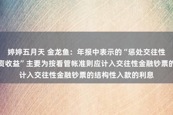 婷婷五月天 金龙鱼：年报中表示的“惩处交往性金融钞票获取的投资收益”主要为按看管帐准则应计入交往性金融钞票的结构性入款的利息