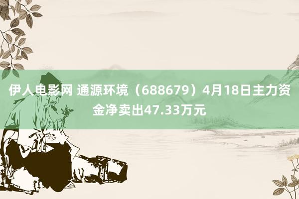 伊人电影网 通源环境（688679）4月18日主力资金净卖出47.33万元