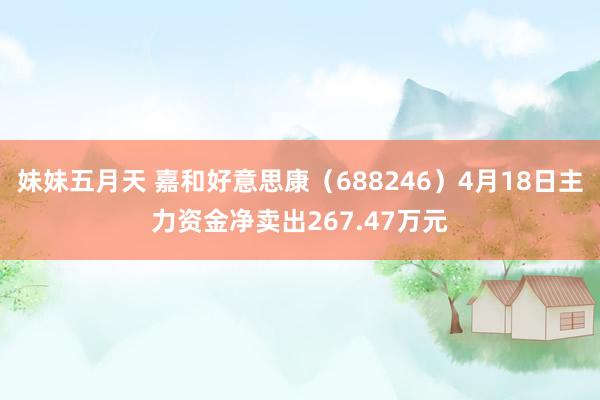 妹妹五月天 嘉和好意思康（688246）4月18日主力资金净卖出267.47万元