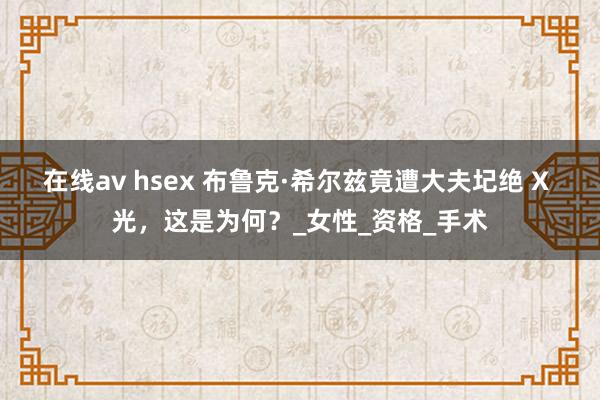 在线av hsex 布鲁克·希尔兹竟遭大夫圮绝 X 光，这是为何？_女性_资格_手术