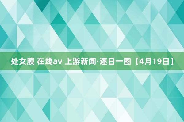 处女膜 在线av 上游新闻·逐日一图【4月19日】
