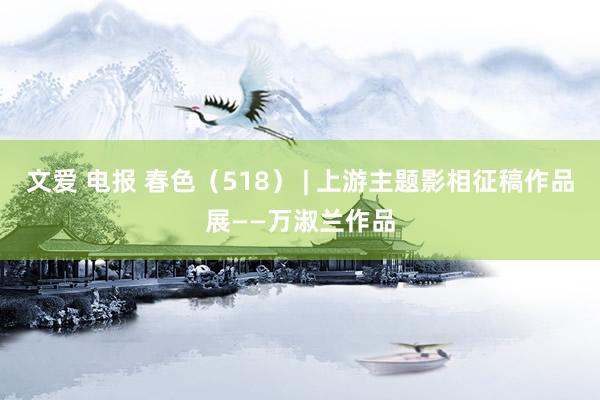 文爱 电报 春色（518） | 上游主题影相征稿作品展——万淑兰作品