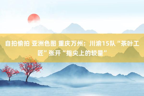 自拍偷拍 亚洲色图 重庆万州：川渝15队“茶叶工匠”张开“指尖上的较量”