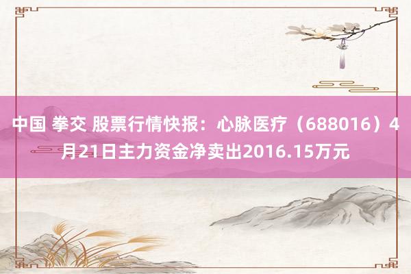 中国 拳交 股票行情快报：心脉医疗（688016）4月21日主力资金净卖出2016.15万元