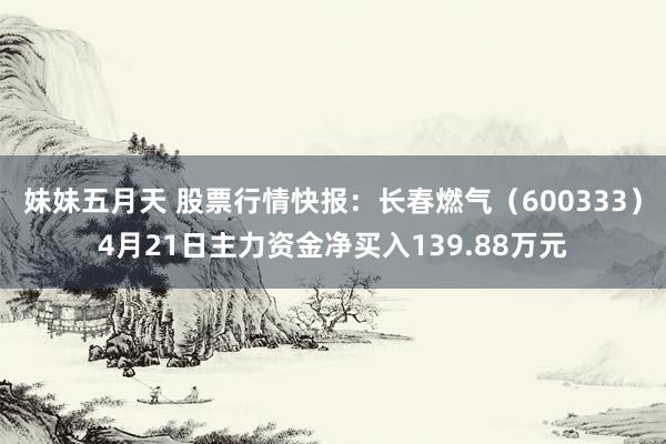 妹妹五月天 股票行情快报：长春燃气（600333）4月21日主力资金净买入139.88万元