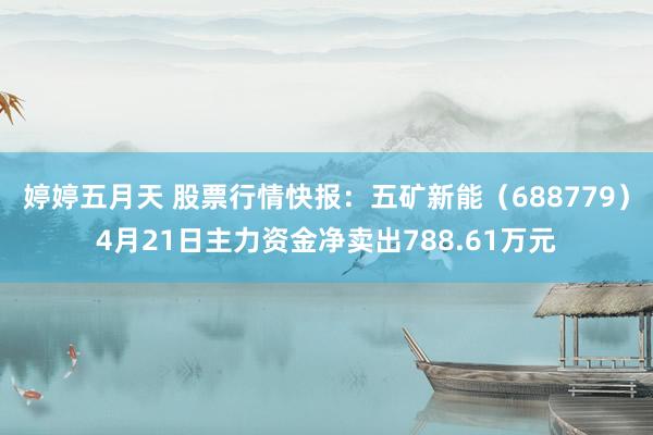 婷婷五月天 股票行情快报：五矿新能（688779）4月21日主力资金净卖出788.61万元