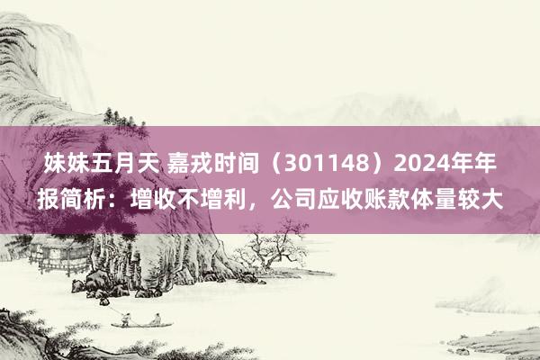 妹妹五月天 嘉戎时间（301148）2024年年报简析：增收不增利，公司应收账款体量较大