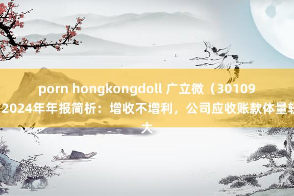 porn hongkongdoll 广立微（301095）2024年年报简析：增收不增利，公司应收账款体量较大