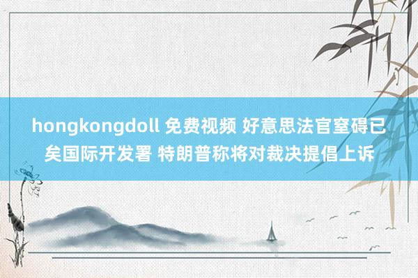 hongkongdoll 免费视频 好意思法官窒碍已矣国际开发署 特朗普称将对裁决提倡上诉