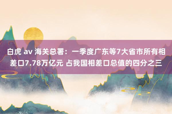 白虎 av 海关总署：一季度广东等7大省市所有相差口7.78万亿元 占我国相差口总值的四分之三