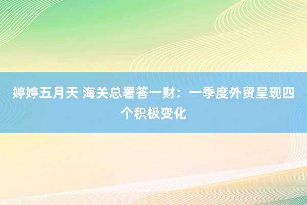 婷婷五月天 海关总署答一财：一季度外贸呈现四个积极变化