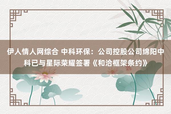 伊人情人网综合 中科环保：公司控股公司绵阳中科已与星际荣耀签署《和洽框架条约》