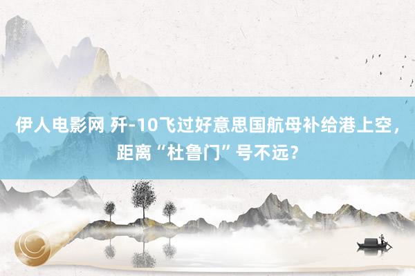 伊人电影网 歼-10飞过好意思国航母补给港上空，距离“杜鲁门”号不远？