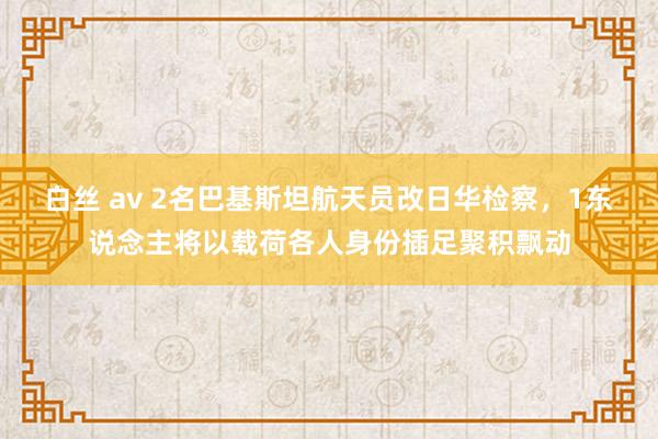 白丝 av 2名巴基斯坦航天员改日华检察，1东说念主将以载荷各人身份插足聚积飘动
