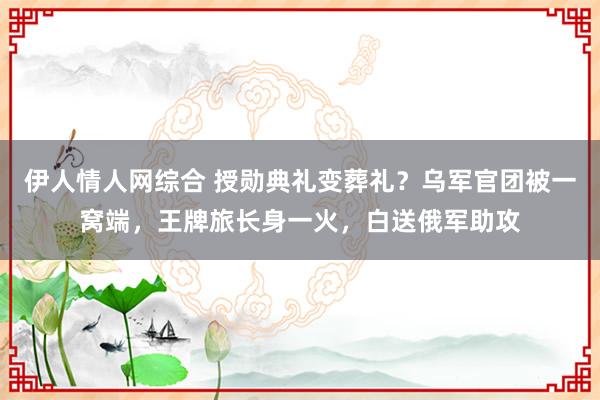 伊人情人网综合 授勋典礼变葬礼？乌军官团被一窝端，王牌旅长身一火，白送俄军助攻