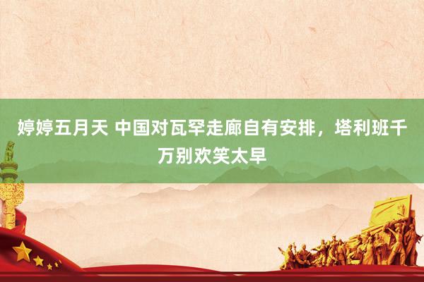 婷婷五月天 中国对瓦罕走廊自有安排，塔利班千万别欢笑太早