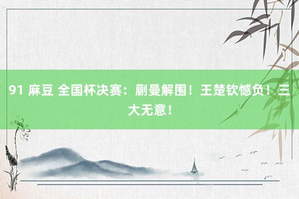 91 麻豆 全国杯决赛：蒯曼解围！王楚钦憾负！三大无意！