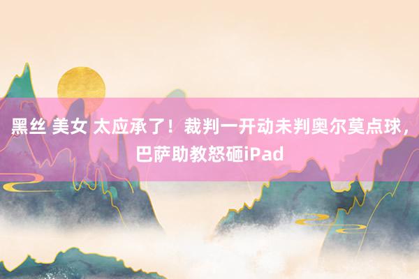 黑丝 美女 太应承了！裁判一开动未判奥尔莫点球，巴萨助教怒砸iPad