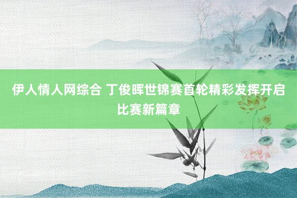 伊人情人网综合 丁俊晖世锦赛首轮精彩发挥开启比赛新篇章