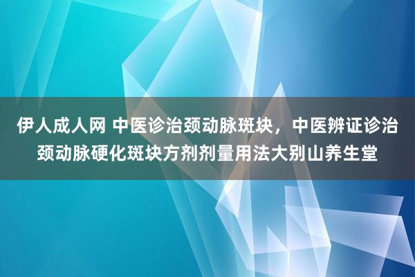 伊人成人网 中医诊治颈动脉斑块，中医辨证诊治颈动脉硬化斑块方剂剂量用法大别山养生堂