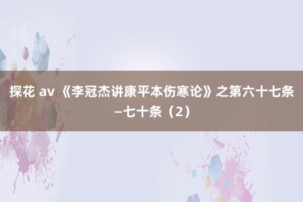 探花 av 《李冠杰讲康平本伤寒论》之第六十七条—七十条（2）