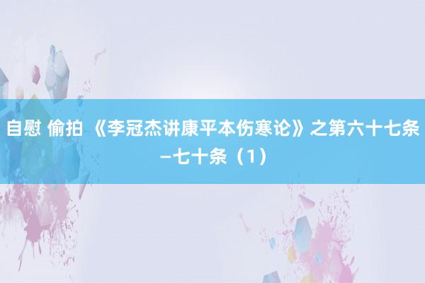 自慰 偷拍 《李冠杰讲康平本伤寒论》之第六十七条—七十条（1）