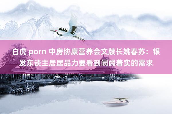 白虎 porn 中房协康营养会文牍长姚春苏：银发东谈主居居品力要看到阛阓着实的需求