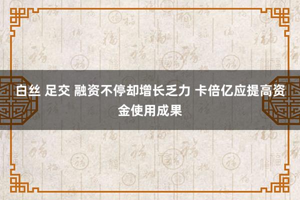 白丝 足交 融资不停却增长乏力 卡倍亿应提高资金使用成果