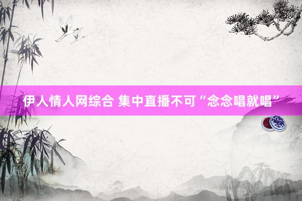 伊人情人网综合 集中直播不可“念念唱就唱”