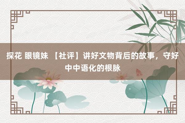 探花 眼镜妹 【社评】讲好文物背后的故事，守好中中语化的根脉