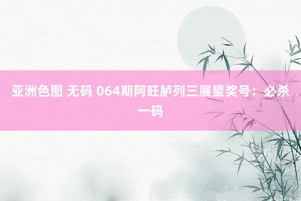 亚洲色图 无码 064期阿旺胪列三展望奖号：必杀一码
