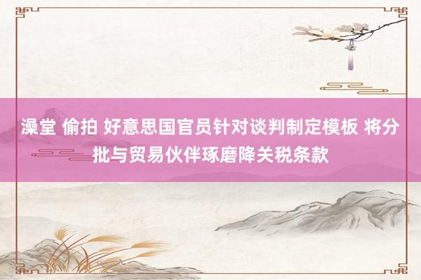 澡堂 偷拍 好意思国官员针对谈判制定模板 将分批与贸易伙伴琢磨降关税条款