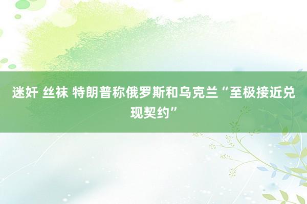 迷奸 丝袜 特朗普称俄罗斯和乌克兰“至极接近兑现契约”