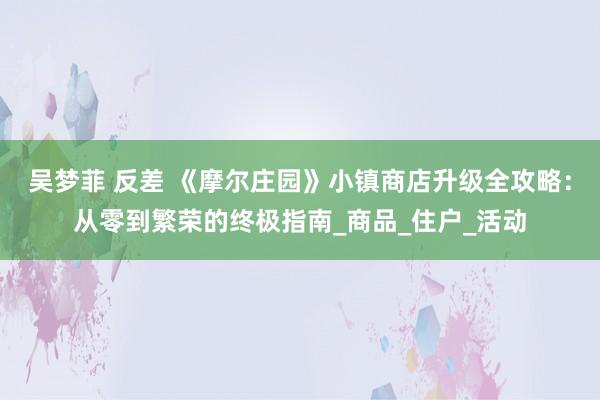 吴梦菲 反差 《摩尔庄园》小镇商店升级全攻略：从零到繁荣的终极指南_商品_住户_活动