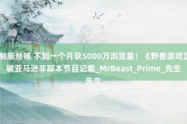 制服丝袜 不到一个月获5000万浏览量！《野兽游戏》破亚马逊非脚本节目记载_MrBeast_Prime_先生