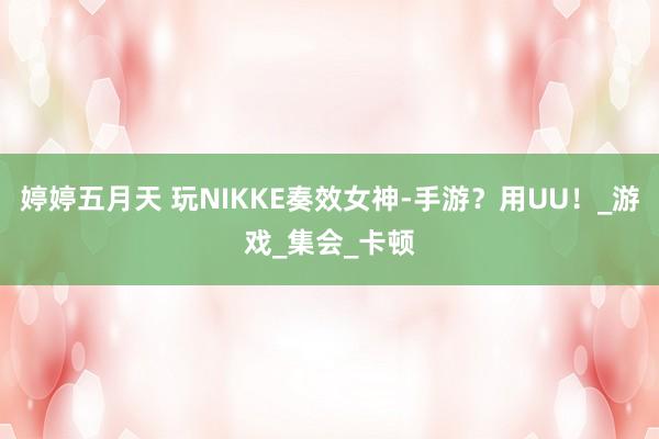 婷婷五月天 玩NIKKE奏效女神-手游？用UU！_游戏_集会_卡顿